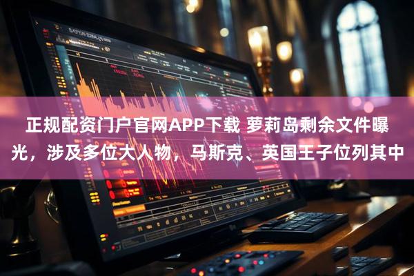 正规配资门户官网APP下载 萝莉岛剩余文件曝光，涉及多位大人物，马斯克、英国王子位列其中